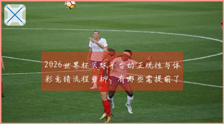 2026世界杯买球平台的正规性与体彩竞猜流程分析，有哪些需提前了解的事项？